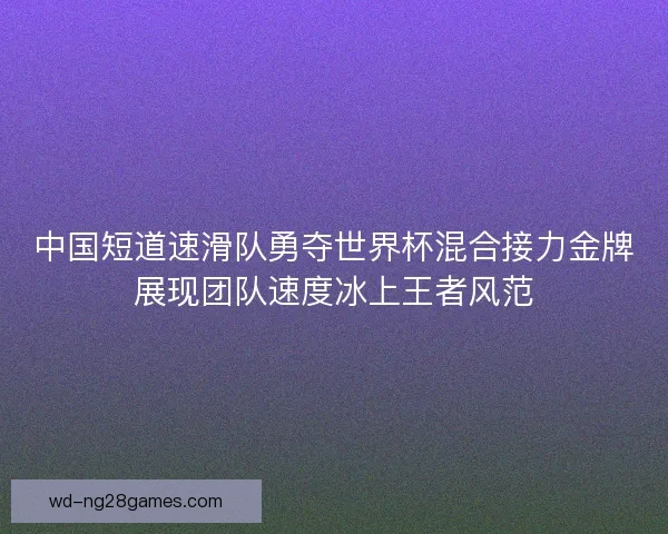 中国短道速滑队勇夺世界杯混合接力金牌展现团队速度冰上王者风范