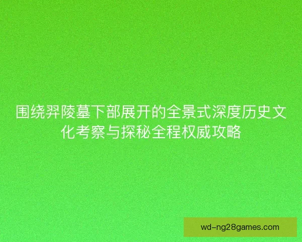 围绕羿陵墓下部展开的全景式深度历史文化考察与探秘全程权威攻略