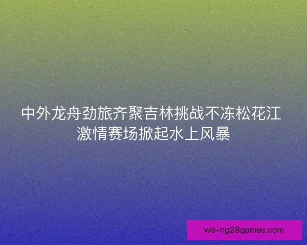 中外龙舟劲旅齐聚吉林挑战不冻松花江 激情赛场掀起水上风暴