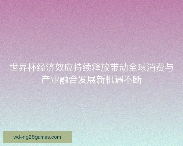 世界杯经济效应持续释放带动全球消费与产业融合发展新机遇不断